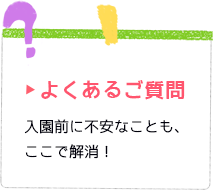 よくあるご質問 入園前に不安なことも、ここで解消！